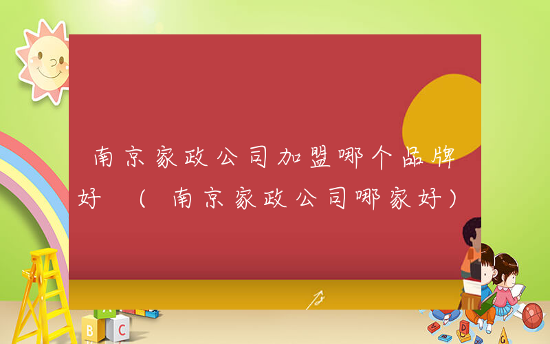 南京家政公司加盟哪个品牌好 (南京家政公司哪家好)
